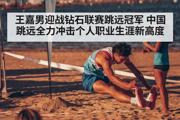 王嘉男迎战钻石联赛跳远冠军 中国跳远全力冲击个人职业生涯新高度