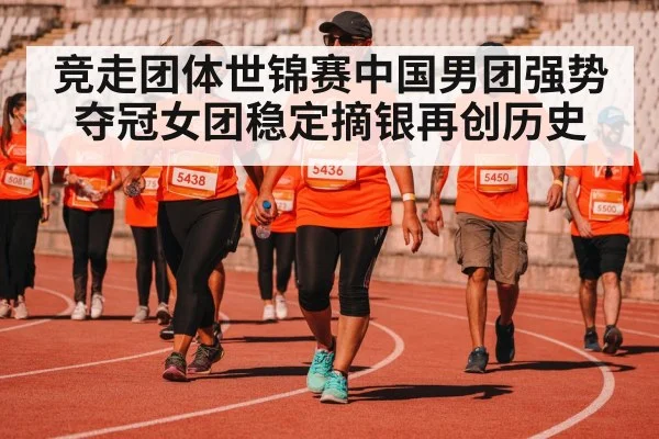 竞走团体世锦赛中国男团强势夺冠女团稳定摘银再创历史